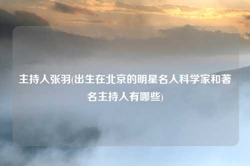 主持人张羽(出生在北京的明星名人科学家和著名主持人有哪些)