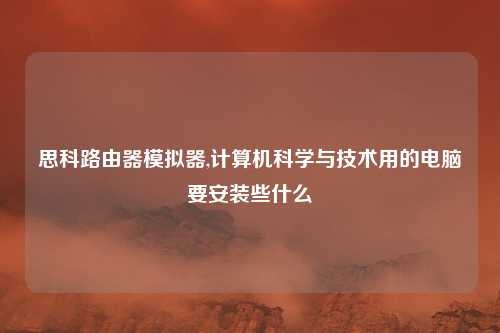 思科路由器模拟器,计算机科学与技术用的电脑要安装些什么