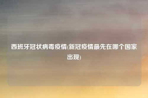 西班牙冠状病毒疫情(新冠疫情最先在哪个国家出现)