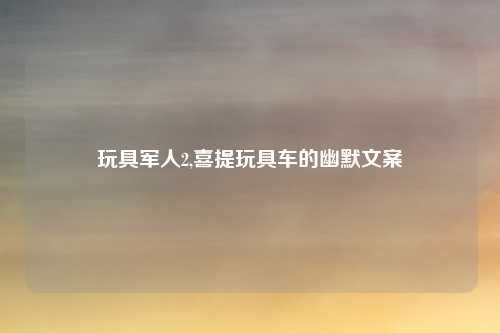 玩具军人2,喜提玩具车的幽默文案