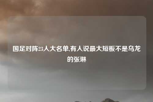 国足对阵23人大名单,有人说最大短板不是乌龙的张琳芃