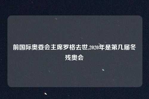 前国际奥委会主席罗格去世,2020年是第几届冬残奥会