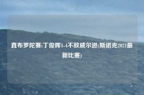 直布罗陀赛:丁俊晖1-4不敌威尔逊(斯诺克2021最新比赛)
