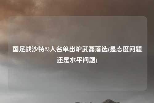 国足战沙特23人名单出炉武磊落选(是态度问题还是水平问题)