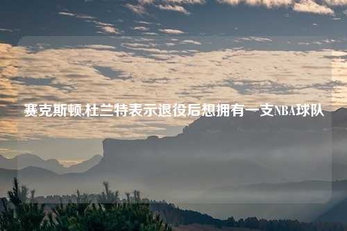 赛克斯顿,杜兰特表示退役后想拥有一支NBA球队