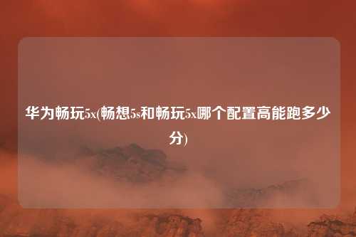 华为畅玩5x(畅想5s和畅玩5x哪个配置高能跑多少分)