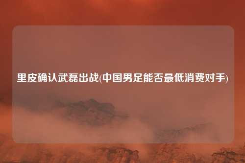 里皮确认武磊出战(中国男足能否最低消费对手)