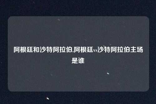 阿根廷和沙特阿拉伯,阿根廷vs沙特阿拉伯主场是谁