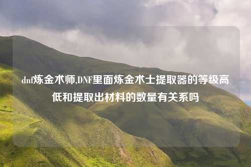 dnf炼金术师,DNF里面炼金术士提取器的等级高低和提取出材料的数量有关系吗