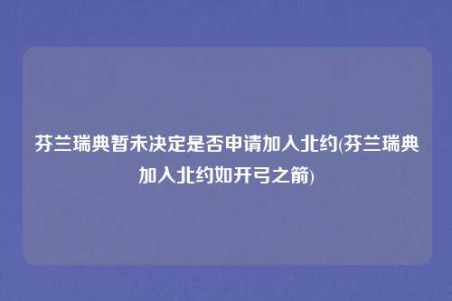 芬兰瑞典暂未决定是否申请加入北约(芬兰瑞典加入北约如开弓之箭)