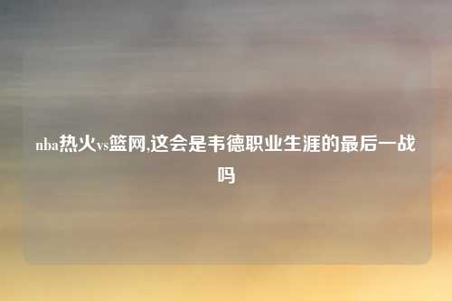 nba热火vs篮网,这会是韦德职业生涯的最后一战吗