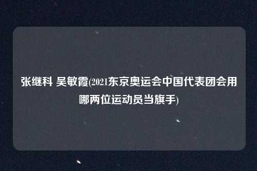 张继科 吴敏霞(2021东京奥运会中国代表团会用哪两位运动员当旗手)