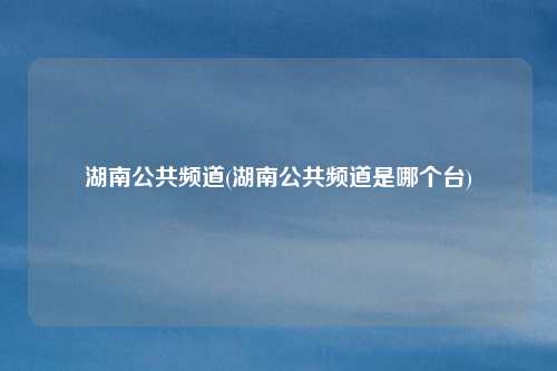 湖南公共频道(湖南公共频道是哪个台)