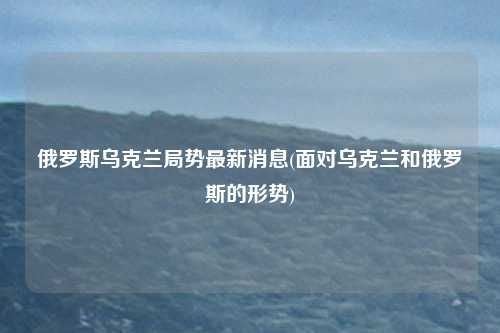 俄罗斯乌克兰局势最新消息(面对乌克兰和俄罗斯的形势)