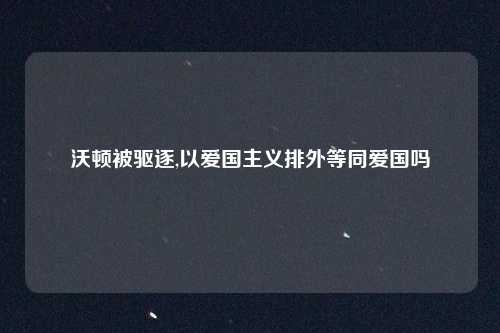沃顿被驱逐,以爱国主义排外等同爱国吗