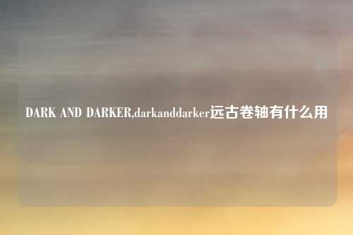 DARK AND DARKER,darkanddarker远古卷轴有什么用