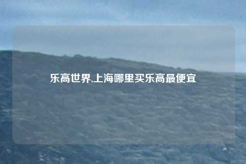 乐高世界,上海哪里买乐高最便宜