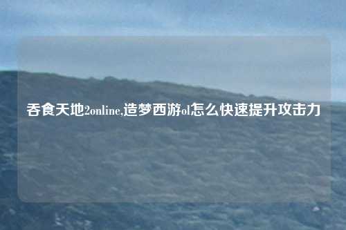 吞食天地2online,造梦西游ol怎么快速提升攻击力
