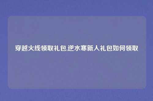 穿越火线领取礼包,逆水寒新人礼包如何领取