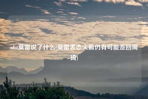 nba莫雷说了什么(莫雷表态火箭仍有可能签回周琦)