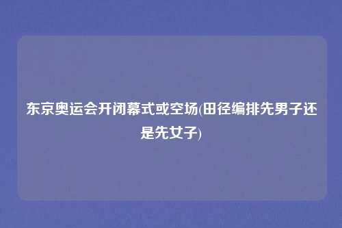 东京奥运会开闭幕式或空场(田径编排先男子还是先女子)