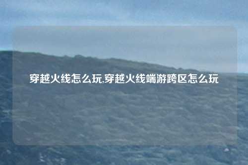 穿越火线怎么玩,穿越火线端游跨区怎么玩