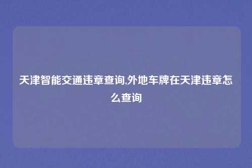 天津智能交通违章查询,外地车牌在天津违章怎么查询