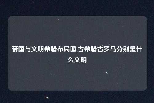 帝国与文明希腊布局图,古希腊古罗马分别是什么文明