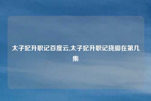 太子妃升职记百度云,太子妃升职记挠脚在第几集