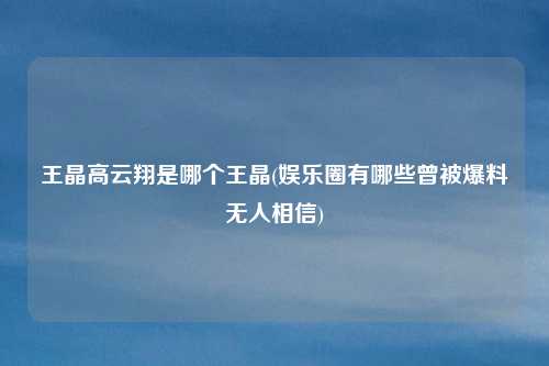 王晶高云翔是哪个王晶(娱乐圈有哪些曾被爆料无人相信)