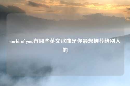 world of goo,有哪些英文歌曲是你最想推荐给别人的