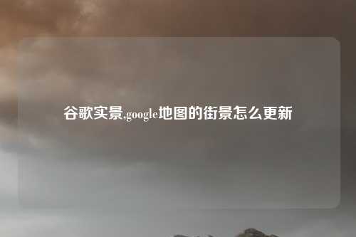 谷歌实景,google地图的街景怎么更新