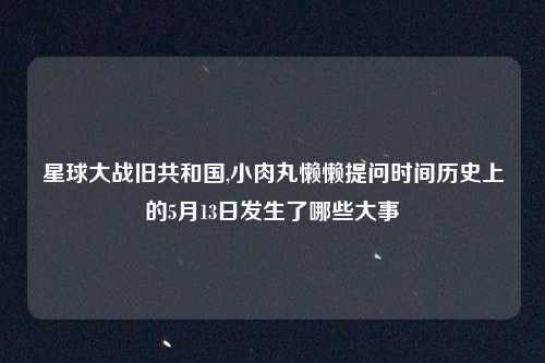 星球大战旧共和国,小肉丸懒懒提问时间历史上的5月13日发生了哪些大事