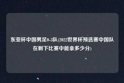 东亚杯中国男足0-3队(2022世界杯预选赛中国队在剩下比赛中能拿多少分)