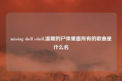 missing shell cshell,温暖的尸体里面所有的歌曲是什么名