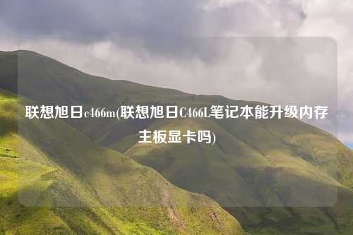 联想旭日c466m(联想旭日C466L笔记本能升级内存主板显卡吗)