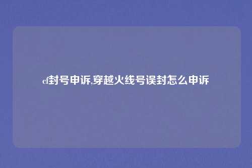 cf封号申诉,穿越火线号误封怎么申诉