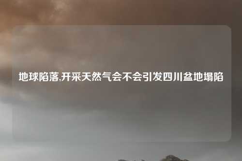 地球陷落,开采天然气会不会引发四川盆地塌陷