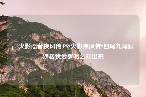 ps2火影忍者疾风传,PS2火影疾风传2四尾九尾跟沙暴我爱罗怎么打出来