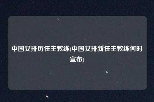 中国女排历任主教练(中国女排新任主教练何时宣布)