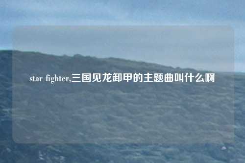 star fighter,三国见龙卸甲的主题曲叫什么啊