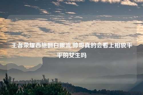 王者荣耀西施翻白眼流,帅哥真的会看上相貌平平的女生吗