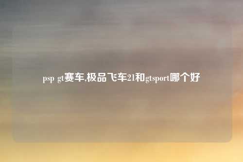 psp gt赛车,极品飞车21和gtsport哪个好