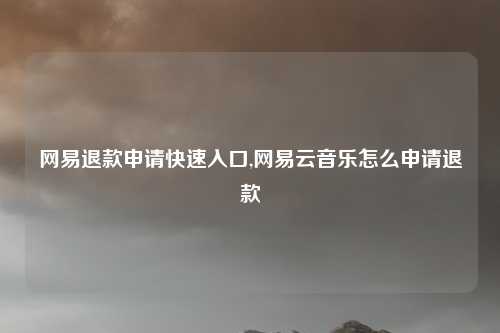 网易退款申请快速入口,网易云音乐怎么申请退款