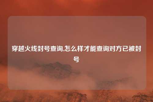 穿越火线封号查询,怎么样才能查询对方已被封号