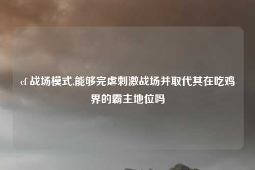 cf 战场模式,能够完虐刺激战场并取代其在吃鸡界的霸主地位吗