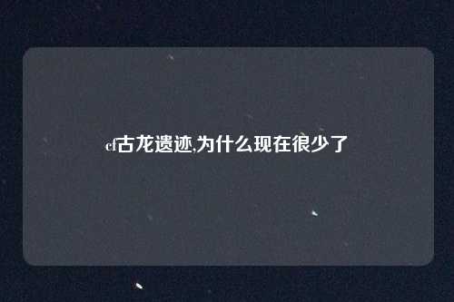 cf古龙遗迹,为什么现在很少了