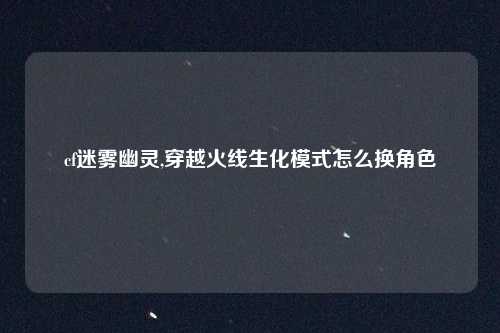 cf迷雾幽灵,穿越火线生化模式怎么换角色