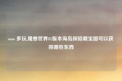 wow 多玩,魔兽世界81版本海岛探险藏宝图可以获得哪些东西