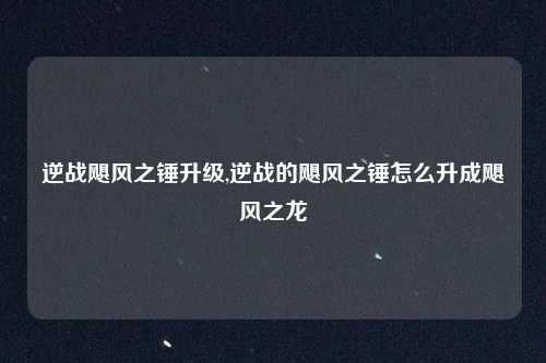 逆战飓风之锤升级,逆战的飓风之锤怎么升成飓风之龙